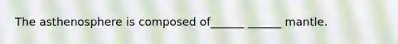 The asthenosphere is composed of______ ______ mantle.