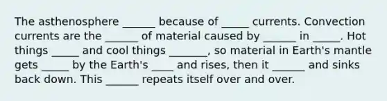 The asthenosphere ______ because of _____ currents. Convection currents are the ______ of material caused by ______ in _____. Hot things _____ and cool things _______, so material in Earth's mantle gets _____ by the Earth's ____ and rises, then it ______ and sinks back down. This ______ repeats itself over and over.