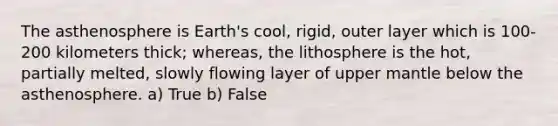 The asthenosphere is Earth's cool, rigid, outer layer which is 100-200 kilometers thick; whereas, the lithosphere is the hot, partially melted, slowly flowing layer of upper mantle below the asthenosphere. a) True b) False