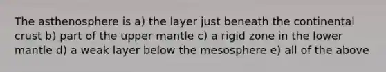 The asthenosphere is a) the layer just beneath the continental crust b) part of the upper mantle c) a rigid zone in the lower mantle d) a weak layer below the mesosphere e) all of the above