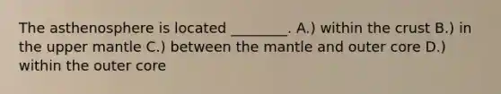 The asthenosphere is located ________. A.) within the crust B.) in the upper mantle C.) between the mantle and outer core D.) within the outer core