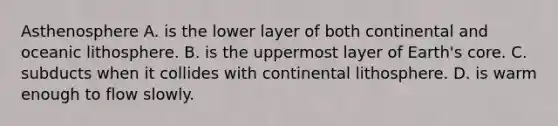 Asthenosphere A. is the lower layer of both continental and oceanic lithosphere. B. is the uppermost layer of Earth's core. C. subducts when it collides with continental lithosphere. D. is warm enough to flow slowly.