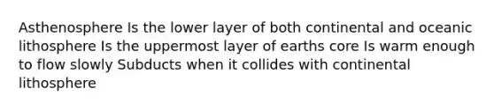 Asthenosphere Is the lower layer of both continental and oceanic lithosphere Is the uppermost layer of earths core Is warm enough to flow slowly Subducts when it collides with continental lithosphere