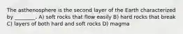 The asthenosphere is the second layer of the Earth characterized by ________. A) soft rocks that flow easily B) hard rocks that break C) layers of both hard and soft rocks D) magma