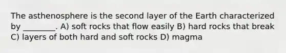 The asthenosphere is the second layer of the Earth characterized by ________. A) soft rocks that flow easily B) hard rocks that break C) layers of both hard and soft rocks D) magma