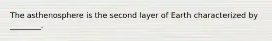 The asthenosphere is the second layer of Earth characterized by ________.