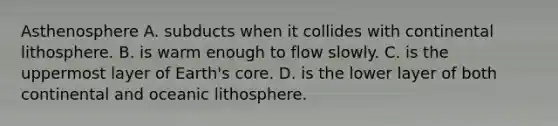 Asthenosphere A. subducts when it collides with continental lithosphere. B. is warm enough to flow slowly. C. is the uppermost layer of Earth's core. D. is the lower layer of both continental and oceanic lithosphere.