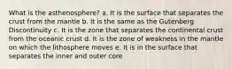 What is the asthenosphere? a. It is the surface that separates the crust from the mantle b. It is the same as the Gutenberg Discontinuity c. It is the zone that separates the continental crust from the oceanic crust d. It is the zone of weakness in the mantle on which the lithosphere moves e. It is in the surface that separates the inner and outer core