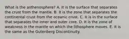 What is the asthenosphere? A. It is the surface that separates the crust from the mantle. B. It is the zone that separates the continental crust from the oceanic crust. C. It is in the surface that separates the inner and outer core. D. It is the zone of weakness in the mantle on which the lithosphere moves. E. It is the same as the Gutenberg Discontinuity.