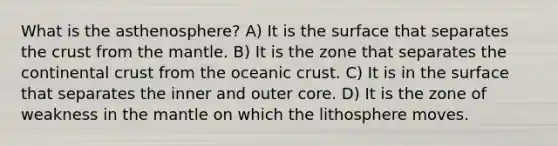 What is the asthenosphere? A) It is the surface that separates the crust from the mantle. B) It is the zone that separates the continental crust from the oceanic crust. C) It is in the surface that separates the inner and outer core. D) It is the zone of weakness in the mantle on which the lithosphere moves.