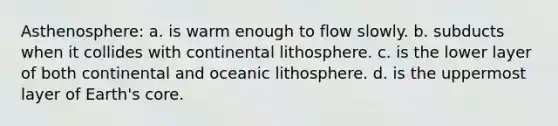 Asthenosphere: a. is warm enough to flow slowly. b. subducts when it collides with continental lithosphere. c. is the lower layer of both continental and oceanic lithosphere. d. is the uppermost layer of Earth's core.