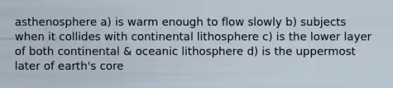 asthenosphere a) is warm enough to flow slowly b) subjects when it collides with continental lithosphere c) is the lower layer of both continental & oceanic lithosphere d) is the uppermost later of earth's core