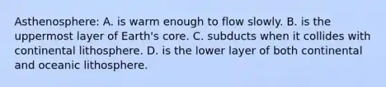 Asthenosphere: A. is warm enough to flow slowly. B. is the uppermost layer of Earth's core. C. subducts when it collides with continental lithosphere. D. is the lower layer of both continental and oceanic lithosphere.