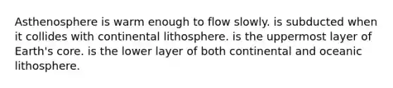 Asthenosphere is warm enough to flow slowly. is subducted when it collides with continental lithosphere. is the uppermost layer of Earth's core. is the lower layer of both continental and oceanic lithosphere.