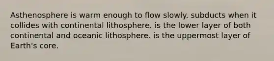 Asthenosphere is warm enough to flow slowly. subducts when it collides with continental lithosphere. is the lower layer of both continental and oceanic lithosphere. is the uppermost layer of Earth's core.