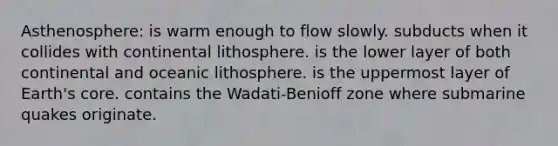 Asthenosphere: is warm enough to flow slowly. subducts when it collides with continental lithosphere. is the lower layer of both continental and oceanic lithosphere. is the uppermost layer of Earth's core. contains the Wadati-Benioff zone where submarine quakes originate.