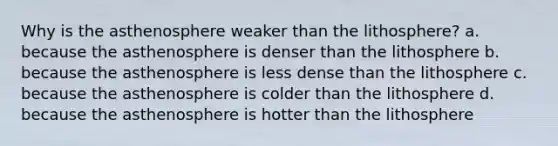 Why is the asthenosphere weaker than the lithosphere? a. because the asthenosphere is denser than the lithosphere b. because the asthenosphere is less dense than the lithosphere c. because the asthenosphere is colder than the lithosphere d. because the asthenosphere is hotter than the lithosphere