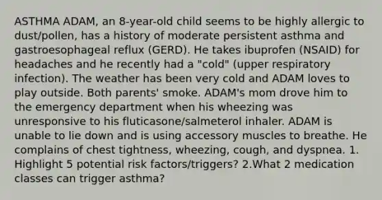 ASTHMA ADAM, an 8-year-old child seems to be highly allergic to dust/pollen, has a history of moderate persistent asthma and gastroesophageal reflux (GERD). He takes ibuprofen (NSAID) for headaches and he recently had a "cold" (upper respiratory infection). The weather has been very cold and ADAM loves to play outside. Both parents' smoke. ADAM's mom drove him to the emergency department when his wheezing was unresponsive to his fluticasone/salmeterol inhaler. ADAM is unable to lie down and is using accessory muscles to breathe. He complains of chest tightness, wheezing, cough, and dyspnea. 1. Highlight 5 potential risk factors/triggers? 2.What 2 medication classes can trigger asthma?