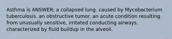 Asthma is ANSWER: a collapsed lung. caused by Mycobacterium tuberculosis. an obstructive tumor. an acute condition resulting from unusually sensitive, irritated conducting airways. characterized by fluid buildup in the alveoli.