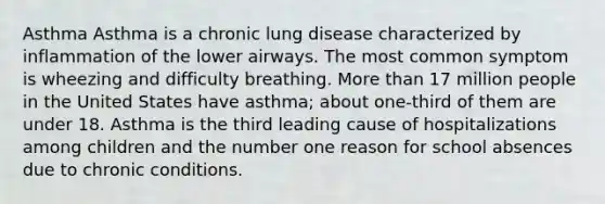 Asthma Asthma is a chronic lung disease characterized by inflammation of the lower airways. The most common symptom is wheezing and difficulty breathing. More than 17 million people in the United States have asthma; about one-third of them are under 18. Asthma is the third leading cause of hospitalizations among children and the number one reason for school absences due to chronic conditions.