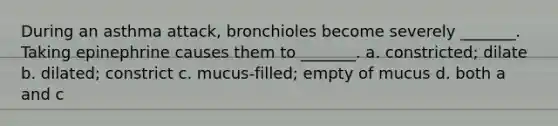 During an asthma attack, bronchioles become severely _______. Taking epinephrine causes them to _______. a. constricted; dilate b. dilated; constrict c. mucus-filled; empty of mucus d. both a and c