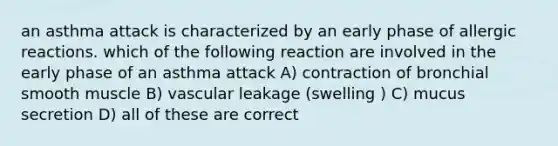 an asthma attack is characterized by an early phase of allergic reactions. which of the following reaction are involved in the early phase of an asthma attack A) contraction of bronchial smooth muscle B) vascular leakage (swelling ) C) mucus secretion D) all of these are correct