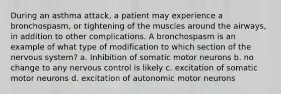 During an asthma attack, a patient may experience a bronchospasm, or tightening of the muscles around the airways, in addition to other complications. A bronchospasm is an example of what type of modification to which section of the nervous system? a. Inhibition of somatic motor neurons b. no change to any nervous control is likely c. excitation of somatic motor neurons d. excitation of autonomic motor neurons