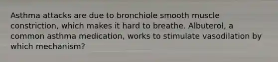 Asthma attacks are due to bronchiole smooth muscle constriction, which makes it hard to breathe. Albuterol, a common asthma medication, works to stimulate vasodilation by which mechanism?