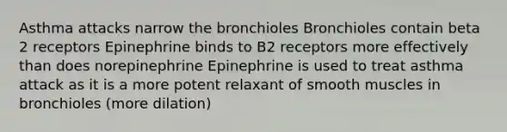 Asthma attacks narrow the bronchioles Bronchioles contain beta 2 receptors Epinephrine binds to B2 receptors more effectively than does norepinephrine Epinephrine is used to treat asthma attack as it is a more potent relaxant of smooth muscles in bronchioles (more dilation)