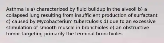 Asthma is a) characterized by fluid buildup in the alveoli b) a collapsed lung resulting from insufficient production of surfactant c) caused by Mycobacterium tuberculosis d) due to an excessive stimulation of smooth muscle in bronchioles e) an obstructive tumor targeting primarily the terminal bronchioles