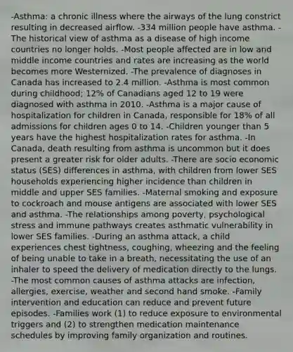 -Asthma: a chronic illness where the airways of the lung constrict resulting in decreased airflow. -334 million people have asthma. -The historical view of asthma as a disease of high income countries no longer holds. -Most people affected are in low and middle income countries and rates are increasing as the world becomes more Westernized. -The prevalence of diagnoses in Canada has increased to 2.4 million. -Asthma is most common during childhood; 12% of Canadians aged 12 to 19 were diagnosed with asthma in 2010. -Asthma is a major cause of hospitalization for children in Canada, responsible for 18% of all admissions for children ages 0 to 14. -Children younger than 5 years have the highest hospitalization rates for asthma. -In Canada, death resulting from asthma is uncommon but it does present a greater risk for older adults. -There are socio economic status (SES) differences in asthma, with children from lower SES households experiencing higher incidence than children in middle and upper SES families. -Maternal smoking and exposure to cockroach and mouse antigens are associated with lower SES and asthma. -The relationships among poverty, psychological stress and immune pathways creates asthmatic vulnerability in lower SES families. -During an asthma attack, a child experiences chest tightness, coughing, wheezing and the feeling of being unable to take in a breath, necessitating the use of an inhaler to speed the delivery of medication directly to the lungs. -The most common causes of asthma attacks are infection, allergies, exercise, weather and second hand smoke. -Family intervention and education can reduce and prevent future episodes. -Families work (1) to reduce exposure to environmental triggers and (2) to strengthen medication maintenance schedules by improving family organization and routines.