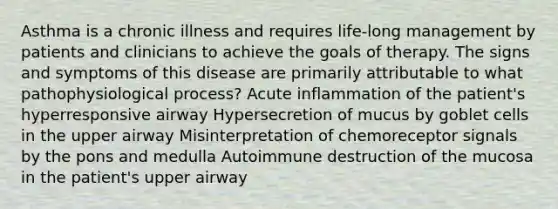 Asthma is a chronic illness and requires life-long management by patients and clinicians to achieve the goals of therapy. The signs and symptoms of this disease are primarily attributable to what pathophysiological process? Acute inflammation of the patient's hyperresponsive airway Hypersecretion of mucus by goblet cells in the upper airway Misinterpretation of chemoreceptor signals by the pons and medulla Autoimmune destruction of the mucosa in the patient's upper airway