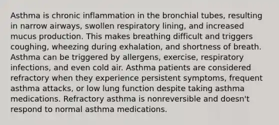 Asthma is chronic inflammation in the bronchial tubes, resulting in narrow airways, swollen respiratory lining, and increased mucus production. This makes breathing difficult and triggers coughing, wheezing during exhalation, and shortness of breath. Asthma can be triggered by allergens, exercise, respiratory infections, and even cold air. Asthma patients are considered refractory when they experience persistent symptoms, frequent asthma attacks, or low lung function despite taking asthma medications. Refractory asthma is nonreversible and doesn't respond to normal asthma medications.