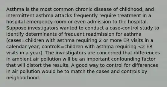 Asthma is the most common chronic disease of childhood, and intermittent asthma attacks frequently require treatment in a hospital emergency room or even admission to the hospital. Suppose investigators wanted to conduct a case-control study to identify determinants of frequent readmission for asthma (cases=children with asthma requiring 2 or more ER visits in a calendar year; controls=children with asthma requiring <2 ER visits in a year). The investigators are concerned that differences in ambient air pollution will be an important confounding factor that will distort the results. A good way to control for differences in air pollution would be to match the cases and controls by neighborhood.