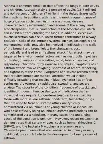 Asthma is common condition that affects the lungs in both adults and children. Approximately 8.2 percent of adults (18.7 million) and 9.4 percent of children (7 million) in the United States suffer from asthma. In addition, asthma is the most frequent cause of hospitalization in children. Asthma is a chronic disease characterized by inflammation and edema of the airway, and bronchospasms (that is, constriction of the bronchioles), which can inhibit air from entering the lungs. In addition, excessive mucus secretion can occur, which further contributes to airway occlusion. <a href='https://www.questionai.com/knowledge/kEGzZ28NfR-cells-of-the-immune-system' class='anchor-knowledge'>cells of the immune system</a>, such as eosinophils and mononuclear cells, may also be involved in infiltrating the walls of the bronchi and bronchioles. Bronchospasms occur periodically and lead to an "asthma attack." An attack may be triggered by environmental factors such as dust, pollen, pet hair, or dander, changes in the weather, mold, tobacco smoke, and respiratory infections, or by exercise and stress. Symptoms of an asthma attack involve coughing, shortness of breath, wheezing, and tightness of the chest. Symptoms of a severe asthma attack that requires immediate medical attention would include difficulty breathing that results in blue (cyanotic) lips or face, confusion, drowsiness, a rapid pulse, sweating, and severe anxiety. The severity of the condition, frequency of attacks, and identified triggers influence the type of medication that an individual may require. Longer-term treatments are used for those with more severe asthma. Short-term, fast-acting drugs that are used to treat an asthma attack are typically administered via an inhaler. For young children or individuals who have difficulty using an inhaler, asthma medications can be administered via a nebulizer. In many cases, the underlying cause of the condition is unknown. However, recent research has demonstrated that certain viruses, such as human rhinovirus C (HRVC), and the bacteria Mycoplasma pneumoniae and Chlamydia pneumoniae that are contracted in infancy or early childhood, may contribute to the development of many cases of asthma.