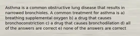 Asthma is a common obstructive lung disease that results in narrowed bronchioles. A common treatment for asthma is a) breathing supplemental oxygen b) a drug that causes bronchoconstriction c) a drug that causes bronchodilation d) all of the answers are correct e) none of the answers are correct