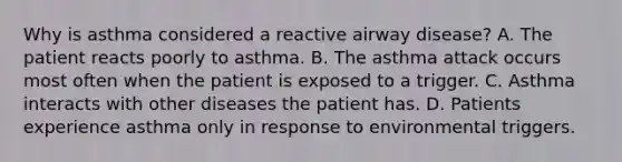 Why is asthma considered a reactive airway disease? A. The patient reacts poorly to asthma. B. The asthma attack occurs most often when the patient is exposed to a trigger. C. Asthma interacts with other diseases the patient has. D. Patients experience asthma only in response to environmental triggers.