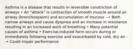 Asthma is a disease that results in reversible constriction of airways • An "attack" is contraction of smooth muscle around an airway (bronchospasm) and accumulation of mucous --• Both narrow airways and cause dyspnea and an increase in resistance resulting in an increased work of breathing • Many potential causes of asthma • Exercise-induced form occurs during or immediately following exercise and exacerbated by cold, dry air --• Could impair performance