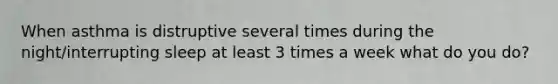 When asthma is distruptive several times during the night/interrupting sleep at least 3 times a week what do you do?
