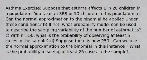 Asthma Exercise: Suppose that asthma affects 1 in 20 children in a population. You take an SRS of 50 children in this population a) Can the normal approximation to the binomial be applied under these conditions? b) If not, what probability model can be used to describe the sampling variability of the number of asthmatics? c) with n =50, what is the probability of observing at least 5 cases in the sample? d) Suppose the n is now 250 . Can we use the normal approximation to the binomial in this instance ? What is the probability of seeing at least 25 cases in the sample?