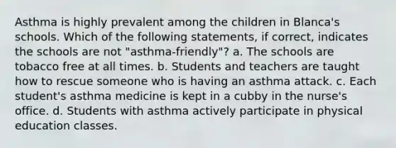 Asthma is highly prevalent among the children in Blanca's schools. Which of the following statements, if correct, indicates the schools are not "asthma-friendly"? a. The schools are tobacco free at all times. b. Students and teachers are taught how to rescue someone who is having an asthma attack. c. Each student's asthma medicine is kept in a cubby in the nurse's office. d. Students with asthma actively participate in physical education classes.