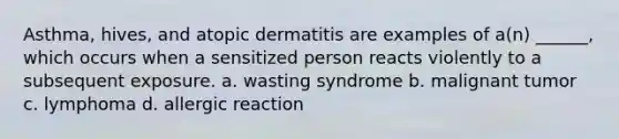 Asthma, hives, and atopic dermatitis are examples of a(n) ______, which occurs when a sensitized person reacts violently to a subsequent exposure. a. wasting syndrome b. malignant tumor c. lymphoma d. allergic reaction