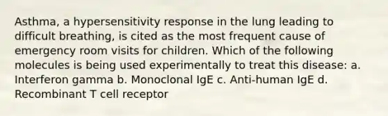 Asthma, a hypersensitivity response in the lung leading to difficult breathing, is cited as the most frequent cause of emergency room visits for children. Which of the following molecules is being used experimentally to treat this disease: a. Interferon gamma b. Monoclonal IgE c. Anti-human IgE d. Recombinant T cell receptor