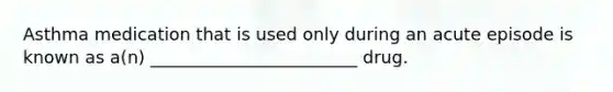 Asthma medication that is used only during an acute episode is known as a(n) ________________________ drug.