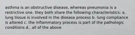 asthma is an obstructive disease, whereas pneumonia is a restrictive one. they both share the following characteristics: a. lung tissue is involved in the disease process b. lung compliance is altered c. the inflammatory process is part of the pathologic conditions d.. all of the above