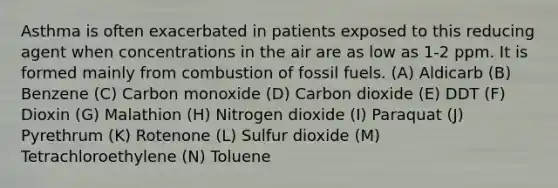 Asthma is often exacerbated in patients exposed to this reducing agent when concentrations in the air are as low as 1-2 ppm. It is formed mainly from combustion of fossil fuels. (A) Aldicarb (B) Benzene (C) Carbon monoxide (D) Carbon dioxide (E) DDT (F) Dioxin (G) Malathion (H) Nitrogen dioxide (I) Paraquat (J) Pyrethrum (K) Rotenone (L) Sulfur dioxide (M) Tetrachloroethylene (N) Toluene