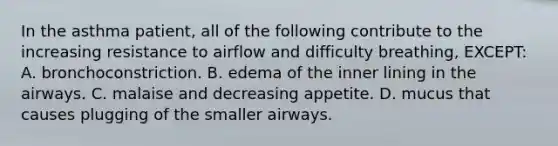 In the asthma​ patient, all of the following contribute to the increasing resistance to airflow and difficulty​ breathing, EXCEPT: A. bronchoconstriction. B. edema of the inner lining in the airways. C. malaise and decreasing appetite. D. mucus that causes plugging of the smaller airways.