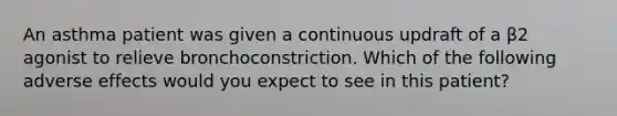 An asthma patient was given a continuous updraft of a β2 agonist to relieve bronchoconstriction. Which of the following adverse effects would you expect to see in this patient?