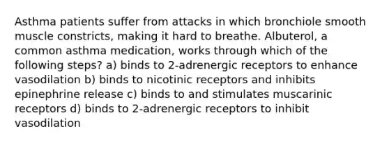 Asthma patients suffer from attacks in which bronchiole smooth muscle constricts, making it hard to breathe. Albuterol, a common asthma medication, works through which of the following steps? a) binds to 2-adrenergic receptors to enhance vasodilation b) binds to nicotinic receptors and inhibits epinephrine release c) binds to and stimulates muscarinic receptors d) binds to 2-adrenergic receptors to inhibit vasodilation