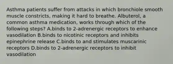 Asthma patients suffer from attacks in which bronchiole smooth muscle constricts, making it hard to breathe. Albuterol, a common asthma medication, works through which of the following steps? A.binds to 2-adrenergic receptors to enhance vasodilation B.binds to nicotinic receptors and inhibits epinephrine release C.binds to and stimulates muscarinic receptors D.binds to 2-adrenergic receptors to inhibit vasodilation